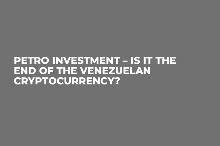 Petro Investment – Is It the End of the Venezuelan Cryptocurrency?