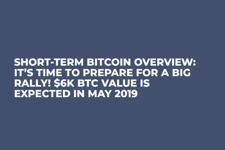 Short-Term Bitcoin Overview: It’s Time to Prepare for a Big Rally! $6K BTC Value Is Expected in May 2019