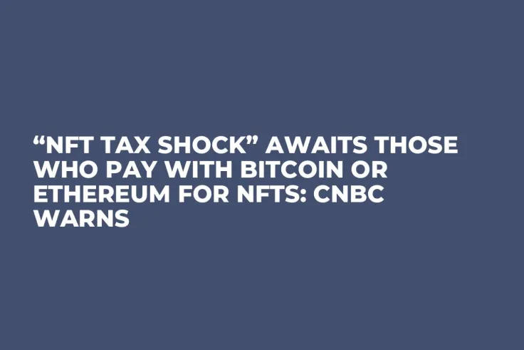 “NFT Tax Shock” Awaits Those Who Pay with Bitcoin or Ethereum for NFTs: CNBC Warns 