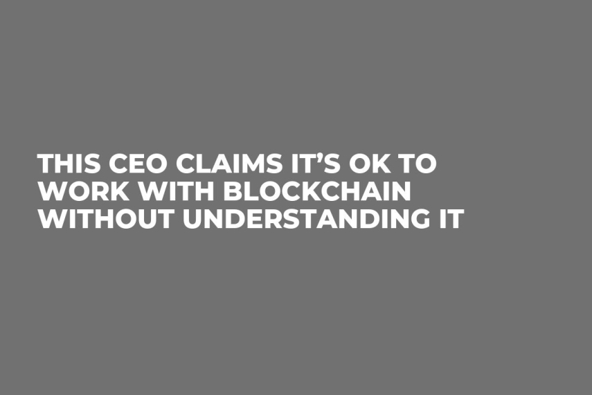 This CEO Claims It’s OK to Work With Blockchain Without Understanding It  